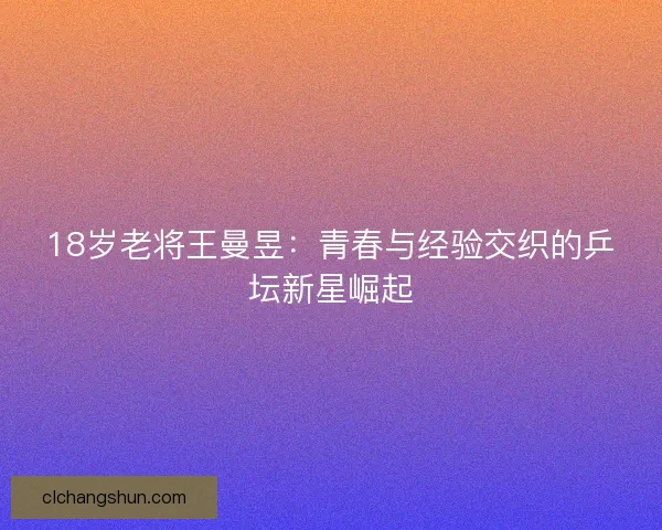 18岁老将王曼昱：青春与经验交织的乒坛新星崛起