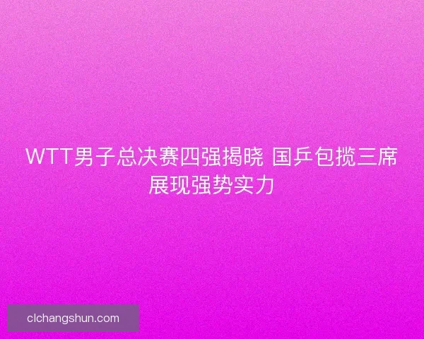 WTT男子总决赛四强揭晓 国乒包揽三席展现强势实力