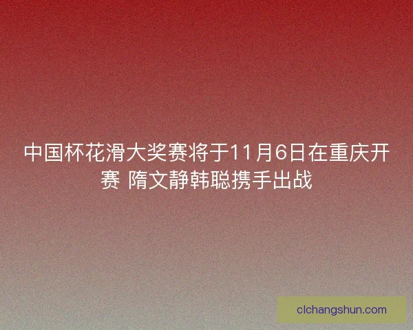 中国杯花滑大奖赛将于11月6日在重庆开赛 隋文静韩聪携手出战