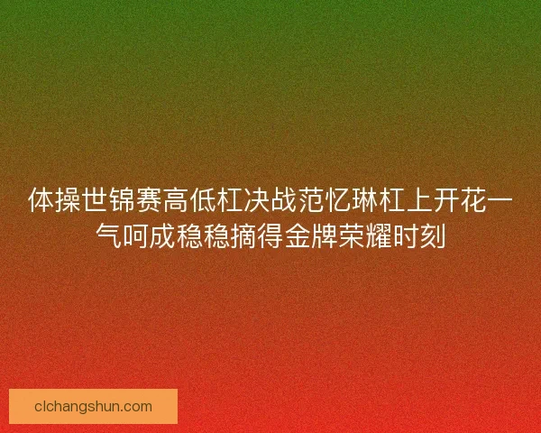 体操世锦赛高低杠决战范忆琳杠上开花一气呵成稳稳摘得金牌荣耀时刻