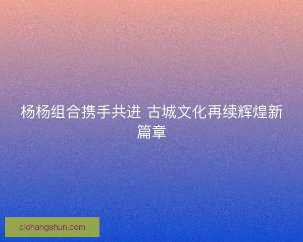 杨杨组合携手共进 古城文化再续辉煌新篇章 杨杨组合携手共进 古城文化再续辉煌新篇章
