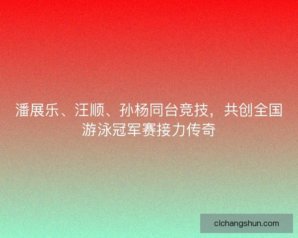 潘展乐、汪顺、孙杨同台竞技，共创全国游泳冠军赛接力传奇