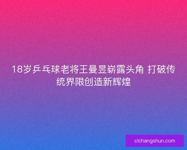 18岁乒乓球老将王曼昱崭露头角 打破传统界限创造新辉煌