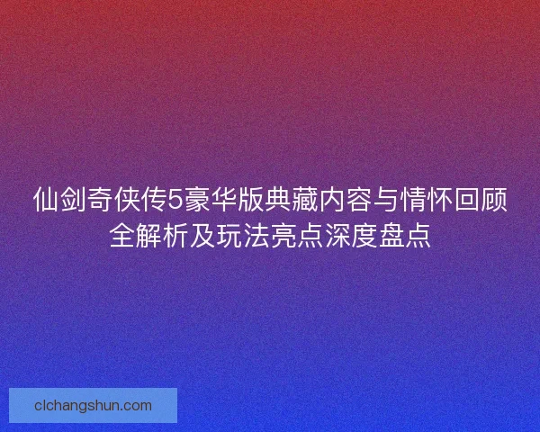 仙剑奇侠传5豪华版典藏内容与情怀回顾全解析及玩法亮点深度盘点