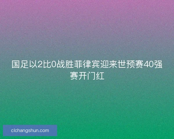 国足以2比0战胜菲律宾迎来世预赛40强赛开门红
