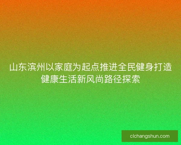 山东滨州以家庭为起点推进全民健身打造健康生活新风尚路径探索