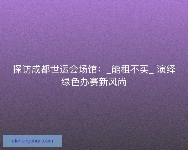 探访成都世运会场馆：_能租不买_ 演绎绿色办赛新风尚