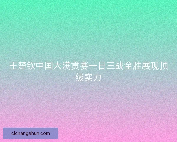 王楚钦中国大满贯赛一日三战全胜展现顶级实力