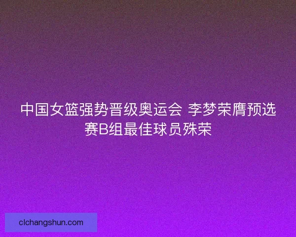 中国女篮强势晋级奥运会 李梦荣膺预选赛B组最佳球员殊荣