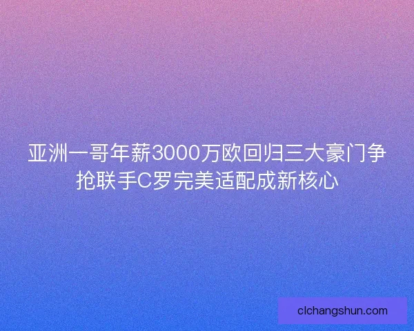亚洲一哥年薪3000万欧回归三大豪门争抢联手C罗完美适配成新核心