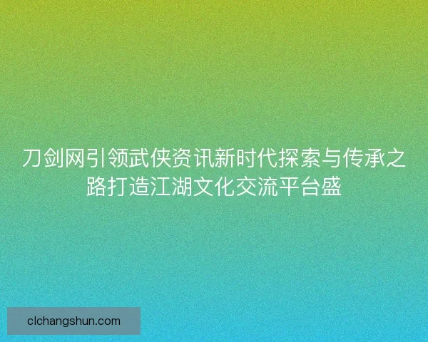 刀剑网引领武侠资讯新时代探索与传承之路打造江湖文化交流平台盛
