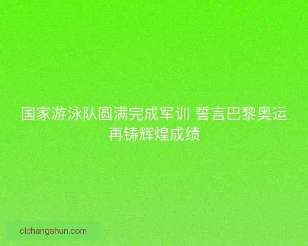 国家游泳队圆满完成军训 誓言巴黎奥运再铸辉煌成绩