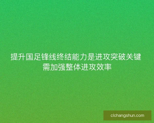 提升国足锋线终结能力是进攻突破关键 需加强整体进攻效率