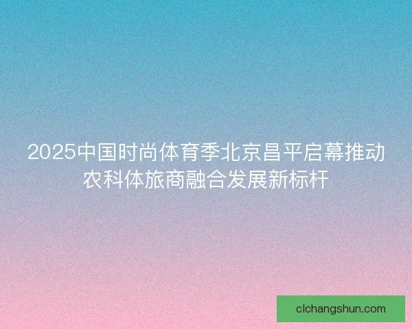 2025中国时尚体育季北京昌平启幕推动农科体旅商融合发展新标杆 2025中国时尚体育季北京昌平启幕推动农科体旅商融合发展新标杆