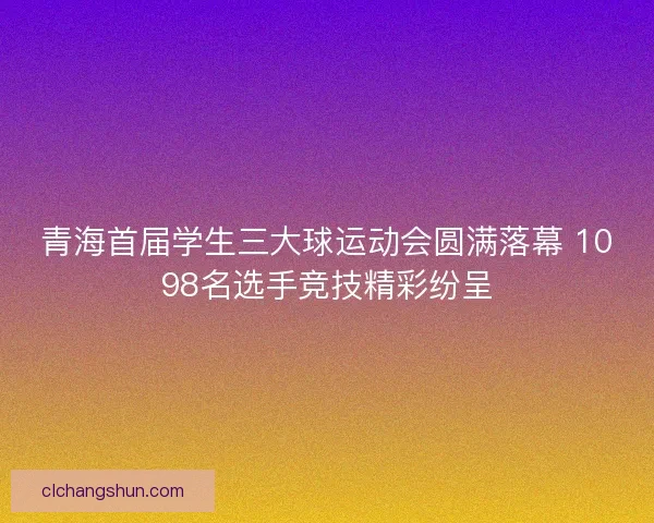 青海首届学生三大球运动会圆满落幕 1098名选手竞技精彩纷呈