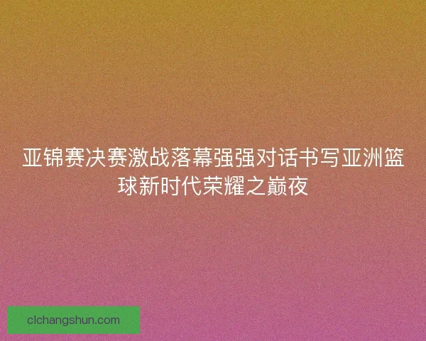 亚锦赛决赛激战落幕强强对话书写亚洲篮球新时代荣耀之巅夜 亚锦赛决赛激战落幕强强对话书写亚洲篮球新时代荣耀之巅夜