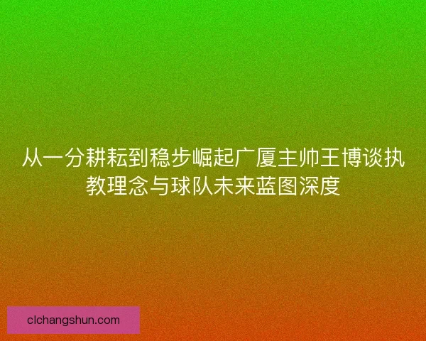 从一分耕耘到稳步崛起广厦主帅王博谈执教理念与球队未来蓝图深度
