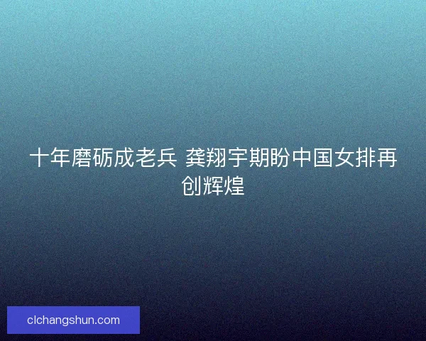 十年磨砺成老兵 龚翔宇期盼中国女排再创辉煌