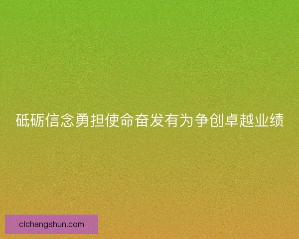砥砺信念勇担使命奋发有为争创卓越业绩 砥砺信念勇担使命奋发有为争创卓越业绩