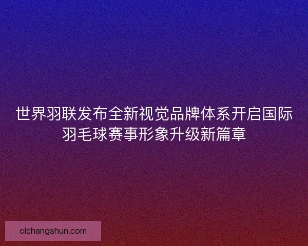 世界羽联发布全新视觉品牌体系开启国际羽毛球赛事形象升级新篇章