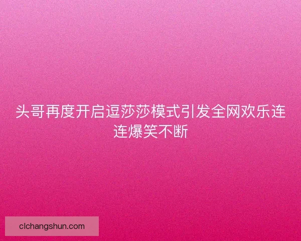 头哥再度开启逗莎莎模式引发全网欢乐连连爆笑不断