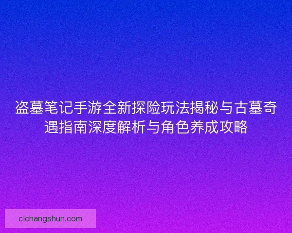 盗墓笔记手游全新探险玩法揭秘与古墓奇遇指南深度解析与角色养成攻略