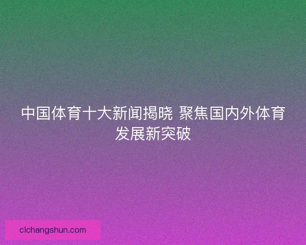 中国体育十大新闻揭晓 聚焦国内外体育发展新突破 中国体育十大新闻揭晓 聚焦国内外体育发展新突破