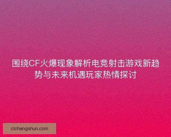 围绕CF火爆现象解析电竞射击游戏新趋势与未来机遇玩家热情探讨